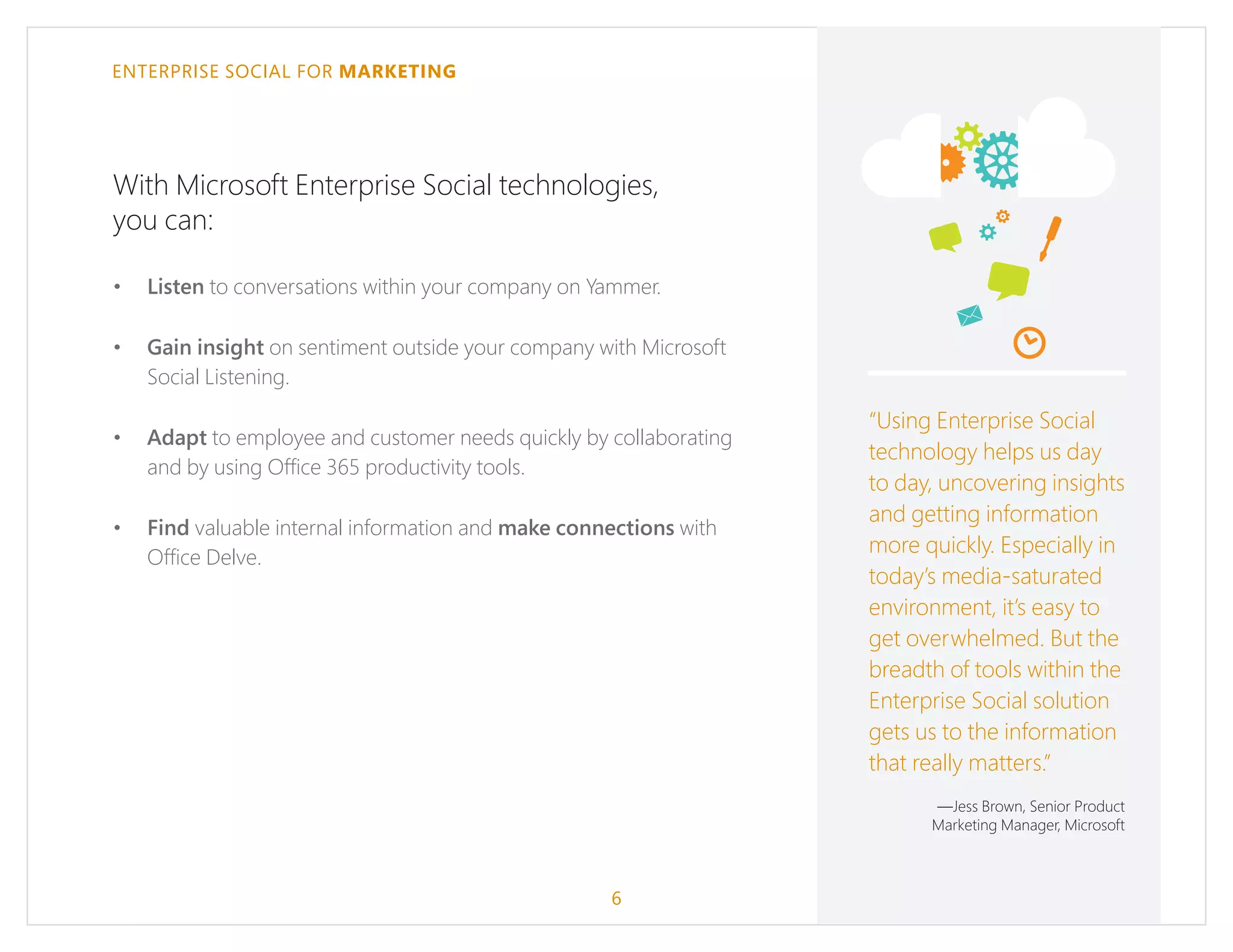 ENTERPRISE SOCIAL FOR MARKETING
With Microsoft Enterprise Social technologies,
you can:
•	 Listen to conversations within your company on Yammer.
•	 Gain insight on sentiment outside your company with Microsoft
Social Listening.
•	 Adapt to employee and customer needs quickly by collaborating
and by using Office 365 productivity tools.
•	 Find valuable internal information and make connections with
Office Delve.
6
“Using Enterprise Social
technology helps us day
to day, uncovering insights
and getting information
more quickly. Especially in
today’s media-saturated
environment, it’s easy to
get overwhelmed. But the
breadth of tools within the
Enterprise Social solution
gets us to the information
that really matters.”
—Jess Brown, Senior Product
Marketing Manager, Microsoft
 