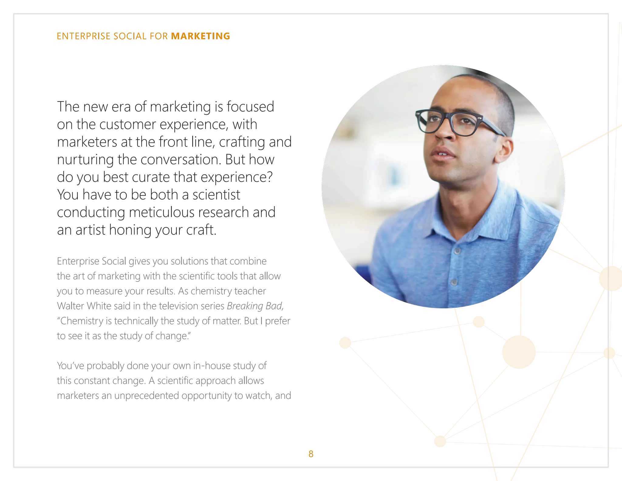 ENTERPRISE SOCIAL FOR MARKETING
8
The new era of marketing is focused
on the customer experience, with
marketers at the front line, crafting and
nurturing the conversation. But how
do you best curate that experience?
You have to be both a scientist
conducting meticulous research and
an artist honing your craft.
Enterprise Social gives you solutions that combine
the art of marketing with the scientific tools that allow
you to measure your results. As chemistry teacher
Walter White said in the television series Breaking Bad,
“Chemistry is technically the study of matter. But I prefer
to see it as the study of change.”
You’ve probably done your own in-house study of
this constant change. A scientific approach allows
marketers an unprecedented opportunity to watch, and
 