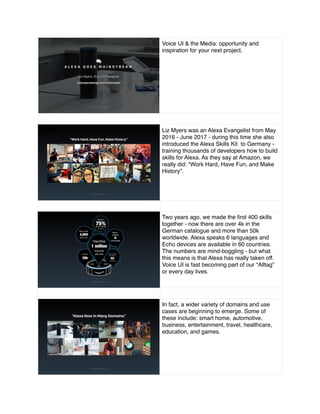 Voice UI & the Media: opportunity and
inspiration for your next project.
scree Liz Myers was an Alexa Evangelist from May
2016 - June 2017 - during this time she also
introduced the Alexa Skills Kit to Germany -
training thousands of developers how to build
skills for Alexa. As they say at Amazon, we
really did: “Work Hard, Have Fun, and Make
History”.
Two years ago, we made the ﬁrst 400 skills
together - now there are over 4k in the
German catalogue and more than 50k
worldwide. Alexa speaks 6 languages and
Echo devices are available in 60 countries.
The numbers are mind-boggling - but what
this means is that Alexa has really taken off.
Voice UI is fast becoming part of our “Alltag”
or every day lives.
In fact, a wider variety of domains and use
cases are beginning to emerge. Some of
these include: smart home, automotive,
business, entertainment, travel, healthcare,
education, and games.
 