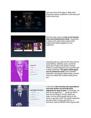 Here are some of the apps or skills most
frequently used by customers in Germany and
Austria every day.
Now let's take a look at a few of my favorite
news and entertainment skills. I would like
to share a few observations about what
makes these skills engaging for your
audiences.
Jeopardy pulls you right into the show with its
sound effects, celebrity voices, and brisk-
game play. Playing with family or friends
makes it a social experience too (just like with
a studio audience). The game makes good
use of contextual clues (prime member/
subscriber, last played, played today, currrent
score) so it feels like it's tailor-made just for
you.
In this skill, I like how they set expectations
and have broken out favorite show
segments for easy access. For example, we
hear at the beginning - “... would you like to
hear the monologue, Jimmy’s thank you
notes, ﬁnd out which guests will be on the
show, or get show info? The shorter segments
are also easier to share with others - a
technique used by MSNBC News App as well.
 