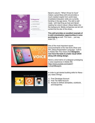 Oprah’s column: “What I Know for Sure"
makes a great Alexa skill and provides a
much-needed respite from world news
(meditation/relaxation skills are currently
trending in the app store). The skill is well
made - with Gail King as host and Oprah
reading her column aloud. (Alexa fades into
the background. Media companies can let rich
content be the star of the show).
This skill provides an excellent example of
in-skill monetization opportunities & voice
purchasing as well. “For more ... just say,
order CD...”.
One of the most important recent
announcements is the new Echo Show and
APL (Alexa Presentation Language - built-in
to Adobe XD) This means that Designers
now have the tools to create visual UI/UX
along with dialog design.
Here's a short demo of a designer prototyping
a voice experience in Adobe XD.
https://www.youtube.com/watch?
v=CvpVMbuegVs
In order to get started building skills for Alexa -
you need 3 things:
1) Free Developer Account
2) Free Tier AWS Account
3) Access to GitHub (templates, cookbook,
and blueprints)
 