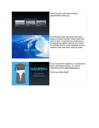 There are also a few (free) training
opportunities coming up....
Even though Alexa has gained enormous
traction in recent months - there’s still much
room to grow. I hope this has inspired your
thinking about opportunities for your brand.
It’s still Day One for voice interfaces and I’m
excited to see (and hear!) what you build.
If you have further questions, or would like to
book a workshop or demo - Liz can be
reached by email: liz@TheAlexpert.io.
Thank you/vielen Dank!
 