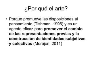 ¿Por qué el arte?
• Porque promueve las disposiciones al
  pensamiento (Tishman. 1995) y es un
  agente eficaz para promover el cambio
  de las representaciones previas y la
  construcción de identidades subjetivas
  y colectivas (Morejón. 2011)
 