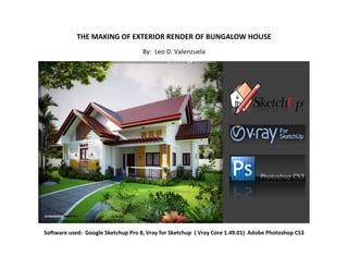THE MAKING OF EXTERIOR RENDER OF BUNGALOW HOUSE
                                    By: Leo D. Valenzuela




Software used: Google Sketchup Pro 8, Vray for Sketchup ( Vray Core 1.49.01) Adobe Photoshop CS3
 
