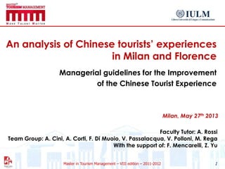 Master in Tourism Management – VIII edition – 2011-2012
An analysis of Chinese tourists‟ experiences
in Milan and Florence
Managerial guidelines for the Improvement
of the Chinese Tourist Experience
1
Faculty Tutor: A. Rossi
Team Group: A. Cini, A. Corti, F. Di Muoio, V. Passalacqua, V. Polloni, M. Rega
With the support of: F. Mencarelli, Z. Yu
Milan, May 27th 2013
 