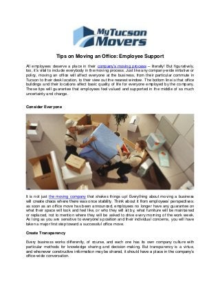Tips on Moving an Office: Employee Support 
All employees deserve a place in their company’s moving process – literally! But figuratively, too, it’s vital to include everybody in the moving process. Just like any company-wide initiative or policy, moving an office will affect everyone at the business, from their particular commute in Tucson to their desk location, to their view out the nearest window. The bottom line is that office buildings and their locations affect basic quality of life for everyone employed by the company. These tips will guarantee that employees feel valued and supported in the middle of so much uncertainty and change. 
Consider Everyone 
It is not just the moving company that shakes things up! Everything about moving a business will create chaos where there was once stability. Think about it from employees’ perspectives: as soon as an office move has been announced, employees no longer have any guarantee on what their space will look and feel like, or who they will sit by, what furniture will be maintained or replaced, not to mention where they will be asked to drive every morning of the work week. As long as you are sensitive to everyone’s position and their individual concerns, you will have taken a major first step toward a successful office move. 
Create Transparency 
Every business works differently, of course, and each one has its own company culture with particular methods for knowledge sharing and decision-making. But transparency is a virtue, and whenever constructive information may be shared, it should have a place in the company’s office-wide conversation.  