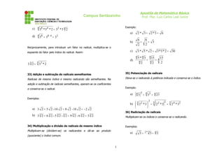 Apostila de Matemática Básica
Prof. Msc. Luiz Carlos Leal Junior
Campus Sertãozinho
c) 4
2
4 4
8
2
5
*
3
2
*
5
*
3 =
d) 2
4
:
8
4 8
3
3
3 =
=
Reciprocamente, para introduzir um fator no radical, multiplica-se o
expoente do fator pelo índice do radical. Assim:
3 3
3 2
*
3
2
3 =
33) Adição e subtração de radicais semelhantes
Radicais de mesmo índice e mesmo radicando são semelhantes. Na
adição e subtração de radicais semelhantes, operam-se os coeficientes
e conserva-se o radical.
Exemplos:
a) 2
2
-
2
10
-
2
8
2
10
-
2
5
2
3 =
=
+
b) 3
3
3
3
3
3
3 2
3
2
6
-
2
9
2
-
2
5
-
2
6
2
3 =
=
+
34) Multiplicação e divisão de radicais de mesmo índice
Multiplicam-se (dividem-se) os radicandos e dá-se ao produto
(quociente) o índice comum.
Exemplo:
a) 6
3
*
2
3
*
2 =
=
b) 3
2
6
2
6
=
=
c) 30
2
*
5
*
3
2
*
5
*
3 =
=
d) 4
4
4
4
4
4
2
15
2
15
2
3
*
5
=
=
35) Potenciação de radicais
Eleva-se o radicando à potência indicada e conserva-se o índice.
Exemplo:
a) ( ) 4
4 3
3
4 27
3
3 =
=
b) ( ) 5 2
4
5 2
2
2
5 2
3
*
2
3
*
2
3
*
2 =
=






36) Radiciação de radicais
Multiplicam-se os índices e conserva-se o radicando.
Exemplos:
a) 4
2
*
2 3
3
3 =
=
1
 
