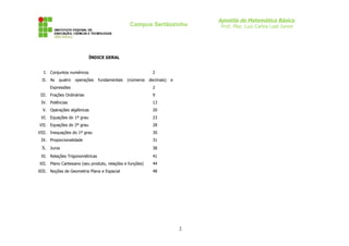 Apostila de Matemática Básica
Prof. Msc. Luiz Carlos Leal Junior
Campus Sertãozinho
ÍNDICE GERAL
I. Conjuntos numéricos 2
II. As quatro operações fundamentais (números decimais) e
Expressões 2
III. Frações Ordinárias 9
IV. Potências 13
V. Operações algébricas 20
VI. Equações do 1º grau 23
VII. Equações do 2º grau 28
VIII. Inequações do 1º grau 30
IX. Proporcionalidade 31
X. Juros 38
XI. Relações Trigonométricas 41
XII. Plano Cartesiano (seu produto, relações e funções) 44
XIII. Noções de Geometria Plana e Espacial 48
2
 