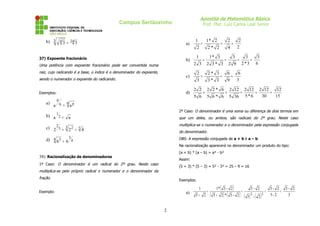 Apostila de Matemática Básica
Prof. Msc. Luiz Carlos Leal Junior
Campus Sertãozinho
b) 24
3 4 3
3 =
37) Expoente fracionário
Uma potência com expoente fracionário pode ser convertida numa
raiz, cujo radicando é a base, o índice é o denominador do expoente,
sendo o numerador o expoente do radicando.
Exemplos:
a) q p
q
p
a
a =
b) a
a 2
1
=
c) 3
3 2
3
2
4
2
2 =
=
d) 4
3
4 3
6
6 =
38) Racionalização de denominadores
1º Caso: O denominador é um radical do 2º grau. Neste caso
multiplica-se pelo próprio radical o numerador e o denominador da
fração.
Exemplo:
a)
2
2
4
2
2
*
2
2
*
1
2
1
=
=
=
b)
6
3
3
*
2
3
9
2
3
3
*
3
2
3
*
1
3
2
1
=
=
=
=
c)
3
6
9
6
3
*
3
3
*
2
3
2
=
=
=
d)
15
12
30
12
2
6
*
5
12
2
36
5
12
2
6
*
6
5
6
*
2
2
6
5
2
2
=
=
=
=
=
2º Caso: O denominador é uma soma ou diferença de dois termos em
que um deles, ou ambos, são radicais do 2º grau. Neste caso
multiplica-se o numerador e o denominador pela expressão conjugada
do denominador.
OBS: A expressão conjugada de a + b é a – b.
Na racionalização aparecerá no denominador um produto do tipo:
(a + b) * (a – b) = a² - b²
Assim:
(5 + 3) * (5 – 3) = 5² - 3² = 25 – 9 = 16
Exemplos:
a)
( )
( ) ( ) ( ) ( ) 3
2
-
5
2
-
5
2
-
5
2
-
5
2
-
5
2
-
5
*
2
5
2
-
5
*
1
2
5
1
2
2
=
=
=
+
=
+
2
 