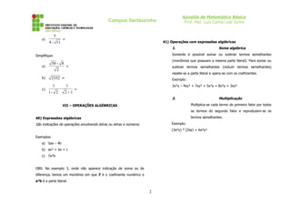 Apostila de Matemática Básica
Prof. Msc. Luiz Carlos Leal Junior
Campus Sertãozinho
e)
11
-
4
5
=
Simplifique:
a)
2
8
-
50
=
b) 2352 =
c)
1
2
1
-
2
-
1
1
+
=
VII – OPERAÇÕES ALGÉBRICAS
40) Expressões algébricas
São indicações de operações envolvendo letras ou letras e números.
Exemplos:
a) 5ax – 4b
b) ax² + bx + c
c) 7a²b
OBS: No exemplo 3, onde não aparece indicação de soma ou de
diferença, temos um monômio em que 7 é o coeficiente numérico e
a²b é a parte literal.
41) Operações com expressões algébricas
1. Soma algébrica
Somente é possível somar ou subtrair termos semelhantes
(monômios que possuem a mesma parte literal). Para somar ou
subtrair termos semelhantes (reduzir termos semelhantes)
repete-se a parte literal e opera-se com os coeficientes.
Exemplo:
3x²y – 4xy² + 7xy² + 5x²y = 8x²y + 3xy²
2. Multiplicação
Multiplica-se cada termo do primeiro fator por todos
os termos do segundo fator e reproduzem-se os
termos semelhantes.
Exemplo:
(3a²y) * (2ay) = 6a³y²
2
 