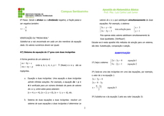 Apostila de Matemática Básica
Prof. Msc. Luiz Carlos Leal Junior
Campus Sertãozinho
6º Passo: Sendo o divisor ou o dividendo negativo, a fração passa a
ser negativa também:
9
4
-
x =
VERIFICAÇÃO OU “PROVA REAL”
Substitui-se a raiz encontrada em cada um dos membros da equação
dada. Os valores numéricos devem ser iguais
47) Sistema de equação do 1º grau com duas incógnitas
A forma genérica de um sistema é:



=
+
=
+
p
ny
mx
c
by
ax
onde a, b, c, m, n, p ∈ ℜ (Reais) e x e y são as
ingógnitas.
a. Equação a duas incógnitas: Uma equação a duas incógnitas
admite infinitas soluções. Por exemplo, a equação 2x – y =
4 é verificada para um número ilimitado de pares de valores
de x e y; entre estes pares estariam:
(x = 4; y = 4), (x = 2; y = 0), (x = -1; y = -6), etc.
b. Sistema de duas equações a duas incógnitas: resolver um
sistema de suas equações a duas incógnitas é determinar os
valores de x e y que satisfaçam simultaneamente às duas
equações. Por exemplo, o sistema:



=
=



=
−
=
+
1
y
3
x
para
solução
tem
3
y
3
x
2
16
y
x
5
Pois apenas estes valores satisfazem simultaneamente às
duas igualdades. (Verifique!)
Estudar-se-á nesta apostila três métodos de solução para um sistema,
são eles: Substituição, comparação e adição.
SUBSTITUIÇÃO
1º) Seja o sistema:



=
−
=
+
2
equação
1
y
2
x
5
1
equação
8
y
3
x
2
2º) Isola-se uma das incógnitas em uma das equações, por exemplo,
o valor de x na equação 1:
3
equação
2
y
3
8
x
y
3
8
x
2
8
y
3
x
2
−
=
−
=
=
+
3º) Substitui-se x da equação 2 pelo seu valor (equação 3):
2
 