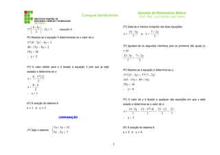 Apostila de Matemática Básica
Prof. Msc. Luiz Carlos Leal Junior
Campus Sertãozinho
4
equação
1
y
2
2
3y
-
8
*
5 =
−






4º) Resolve-se a equação 4 determinando-se o valor de y:
( )
2
y
38
y
19
2
y
4
y
15
40
2
y
4
y
3
8
*
5
=
∴
=
=
−
−
=
−
−
5º) O valor obtido para y é levado à equação 3 (em que já está
isolado) e determina-se x:
( )
1
x
2
6
8
x
2
2
*
3
8
x
=
∴
−
=
−
=
6º) A solução do sistema é:
x = 1 e y = 2
COMPARAÇÃO
1º) Seja o sistema:



=
−
=
+
7
y
2
x
5
33
y
3
x
7
2º) Isola-se a mesma incógnita nas duas equações:
7
y
3
33
x
−
= e
5
y
2
7
x
+
=
3º) Igualam-se os segundos membros pois os primeiros são iguais (x
= x):
5
y
2
7
7
3y
-
33 +
=
4º) Resolve-se a equação e determina-se y:
( ) ( )
4
y
16
y
29
y
14
49
y
15
165
y
2
7
*
7
y
3
33
*
5
=
∴
=
+
=
−
+
=
−
5º) O valor de y é levado a qualquer das equações em que x está
isolado e determina-se o valor de x:
( )
3
x
7
21
7
12
33
7
4
*
3
33
7
3y
-
33
x
=
∴
=
−
=
−
=
=
6º) A solução do sistema é:
x = 3 e y = 4
2
 