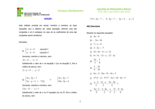 Apostila de Matemática Básica
Prof. Msc. Luiz Carlos Leal Junior
Campus Sertãozinho
ADIÇÃO
Este método consiste em somar, membro a membro, as duas
equações com o objetivo de, nesta operação, eliminar uma das
incógnitas e só é vantajoso no caso de os coeficientes de uma das
incógnitas serem simétricos.
Exemplos:
a)



=
−
=
+
2
equação
0
y
x
1
equação
4
y
x
Somando, membro a membro, vem:
2
x
4
x
2 =
∴
=
Substituindo o valor de x na equação 1 (ou na equação 2, fica a
critério do aluno), vem:
2
y
4
y
2 =
∴
=
+
b)



=
=
+
⇒



→
=
−
=
+
6
2y
-
10x
7
2y
3x
(2)
*
3
y
x
5
7
y
2
x
3
Somando, membro a membro, vem:
1
x
13
x
13 =
∴
=
Substituindo o valor de x na 1ª equação (ou na 2ª, fica a critério
do aluno), vem:
2
y
4
2y
7
2y
3
7
2y
1
*
3 =
∴
=
∴
=
+
∴
=
+
48) Exercícios
Resolver as seguintes equações:
a) 8
x
4 =
b) 10
x
5 =
−
c) 8
x
7 =
+
d) 7
x
2
3 −
=
−
e) 12
x
4
x
4
16 +
=
−
+
f) x
5
27
x
13
x
7
8 −
−
=
−
+
g)
4
3
3
x
2
=
h)
10
x
3
4
1
=
i) ( ) 3
x
4
5
x
4
2
x
9 +
=
+
−
+
j) ( ) ( ) 5
x
4
10
x
2
7
*
5
x
2
*
3 +
−
=
−
−
−
k) 1
4
36
x
5
2
x
12
3
2
x
−
−
=
−
−
−
l)
6
x
5
9
2
31
2
x
3
x
4
3
8
3
x
5 −
−
=
+
−
−
+
2
 