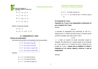 Apostila de Matemática Básica
Prof. Msc. Luiz Carlos Leal Junior
Campus Sertãozinho
b) 0
15
x
2
x2
=
−
+
c) 0
12
x
4
x2
=
−
−
d) 0
21
x
10
x2
=
+
−
e) 0
50
x
5
x2
=
−
+
Resolver as seguintes equações:
a) b
ax2
=
b) ( ) ( ) 18
1
x
2
x
1
x
x −
−
=
−
XI – INEQUAÇÕES DO 1º GRAU
Símbolos de desigualdades
São símbolos que permitem uma comparação entre duas grandezas.
Exemplos:
a) 7 > 5 (7 é maior do que 5).
b) 3 < 6 (3 é menor do que 6).
c) x ≤ 1 (x é menor ou igual a 1).
d) y ≥ 4 (y é maior ou igual a 4).
e) 1 < x ≤ 4 (x é maior do que 1 e menor ou igual a
4).
51) Inequação do 1º grau
Inequação do 1º grau é uma desigualdade condicionada em
que a incógnita é de 1º grau.
Exemplo:
2x > 4
A veracidade da desigualdade está condicionada ao valor de x.
Observa-se que o 1º membro será maior do que o 2º membro quando
se atribui a x qualquer valor maior do que 2. Isto é:
x > 2
x > 2 indica um conjunto de valores denominado solução da
inequação. Para determinar-se o conjunto-solução de uma inequação
do 1º grau isola-se x no 1º membro de forma à solução de uma
equação do 1º grau, e sempre que se multiplicar ou dividir a
inequação por um número negativo, inverte-se o sinal da
desigualdade.
Exemplos:
3
a > b (a é maior do que b)
a < b (a é menor do que b)
a ≥ b (a é maior ou igual a b)
a ≤ b (a é menor ou igual a b)
 