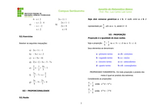 Apostila de Matemática Básica
Prof. Msc. Luiz Carlos Leal Junior
Campus Sertãozinho
a)
2
x
2
x
4
2
x
2
x
4
≥
−
≤
−
−
≤
−
≤
−
b)
0
x
0
x
2
1
1
x
2
1
1
x
2
≥
≥
−
≥
≥
+
52) Exercícios
Resolver as seguintes inequações:
a) 1
1
x
2 −
≤
+
b) 2
x
x
3 +
≤
−
c) 16
x
5
x −
>
d) ( ) x
7
5
x
3
1
x
2 −
>
+
+
e) 1
5
x
4
2
1
x
5
2
−
≥
−
f)
3
2
x
7
3
x
7
+
≤
−
g) 4
7
x
2
9
4
x
3
+
<
−
XII – PROPORCIONALIDADE
53) Razão
Seja dois números genéricos a e b. A razão entre a e b é
representada por
b
a
, a/b ou a : b, sendo b ≠ 0.
VII - PROPORÇÃO
Proporção é a igualdade de duas razões.
Seja a proporção:
d
c
b
a
= ou d
:
c
b
:
a = ou .
d
:
c
::
b
:
a
Seus elementos se denominam:
PROPRIEDADE FUNDAMENTAL: Em toda proporção o produto dos
meios é igual ao produto dos extremos.
Considerando as proporções:
d
c
b
a
= então c
*
b
d
*
a =
6
8
3
4
= então 8
*
3
6
*
4 =
3
a - primeiro termo
b - segundo termo
c - terceiro termo
d - quarto termo
a e b - extremos
b e c - meios
a e c - antecedentes
b e d - conseqüentes
 