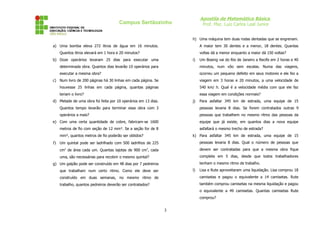 Apostila de Matemática Básica
Prof. Msc. Luiz Carlos Leal Junior
Campus Sertãozinho
a) Uma bomba eleva 272 litros de água em 16 minutos.
Quantos litros elevará em 1 hora e 20 minutos?
b) Doze operários levaram 25 dias para executar uma
determinada obra. Quantos dias levarão 10 operários para
executar a mesma obra?
c) Num livro de 200 páginas há 30 linhas em cada página. Se
houvesse 25 linhas em cada página, quantas páginas
teriam o livro?
d) Metade de uma obra foi feita por 10 operários em 13 dias.
Quantos tempo levarão para terminar essa obra com 3
operários a mais?
e) Com uma certa quantidade de cobre, fabricam-se 1600
metros de fio com seção de 12 mm². Se a seção for de 8
mm², quantos metros de fio poderão ser obtidos?
f) Um quintal pode ser ladrilhado com 500 ladrilhos de 225
cm2
de área cada um. Quantas lajotas de 900 cm2
, cada
uma, são necessárias para recobrir o mesmo quintal?
g) Um galpão pode ser construído em 48 dias por 7 pedreiros
que trabalham num certo ritmo. Como ele deve ser
construído em duas semanas, no mesmo ritmo de
trabalho, quantos pedreiros deverão ser contratados?
h) Uma máquina tem duas rodas dentadas que se engrenam.
A maior tem 30 dentes e a menor, 18 dentes. Quantas
voltas dá a menor enquanto a maior dá 150 voltas?
i) Um Boeing vai do Rio de Janeiro a Recife em 2 horas e 40
minutos, num vôo sem escalas. Numa das viagens,
ocorreu um pequeno defeito em seus motores e ele fez a
viagem em 3 horas e 20 minutos, a uma velocidade de
540 km/ h. Qual é a velocidade média com que ele faz
essa viagem em condições normais?
j) Para asfaltar 345 km de estrada, uma equipe de 15
pessoas levaria 8 dias. Se forem contratados outras 9
pessoas que trabalhem no mesmo ritmo das pessoas da
equipe que já existe, em quantos dias a nova equipe
asfaltará o mesmo trecho de estrada?
k) Para asfaltar 345 km de estrada, uma equipe de 15
pessoas levaria 8 dias. Qual o número de pessoas que
devem ser contratadas para que a mesma obra fique
completa em 5 dias, desde que todos trabalhadores
tenham o mesmo ritmo de trabalho.
l) Lisa e Rute aproveitaram uma liquidação. Lisa comprou 18
camisetas e pagou o equivalente a 14 camisetas. Rute
também comprou camisetas na mesma liquidação e pagou
o equivalente a 49 camisetas. Quantas camisetas Rute
comprou?
3
 