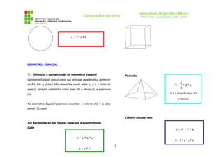 Apostila de Matemática Básica
Prof. Msc. Luiz Carlos Leal Junior
Campus Sertãozinho
GEOMETRIA ESPACIAL
71) Definição e apresentação da Geometria Espacial
Geometria Espacial possui como sua principal característica pertencer
ao R³, isto é, possui três dimensões sendo estas x, y e z como no
espaço, também conhecidos como base (b) e altura (h) e espessura
(e).
Na Geometria Espacial podemos encontrar o volume (V) e a área
lateral (S), onde:
72) Apresentação das figuras espaciais e suas fórmulas
Cubo
Pirâmide
Cilindro circular reto
5
R
*
*
2
A π
=
V = b * h * e
S = 6 * l²
h
*
B
*
3
1
V =
B é a área da base da
pirâmide
V = π * r² * h
h
*
r
*
*
2
S π
=
 