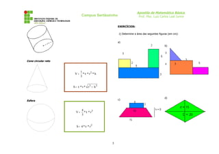 Apostila de Matemática Básica
Prof. Msc. Luiz Carlos Leal Junior
Campus Sertãozinho
r
Cone circular reto
Esfera
EXERCÍCIOS:
1) Determine a área das seguintes figuras (em cm):
a)
b)
c)
d)
5
h
*
r
*
*
3
1
V 2
π
=
2
2
h
r
*
r
*
S +
π
=
3
r
*
*
3
4
V π
=
2
r
*
*
4
S π
=
 