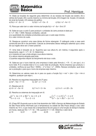 Prof. Henrique
14. Dada as funções do segundo grau determine: (I) as raíz(es) da função (se existir); (II) o
vértice da função; (III) o ponto máximo ou mínimo da função; (IV) imagem da função; (V) estudo
do sinal da função; (VI) esboço do gráfico.
a) f(x) = x² - 2x – 3           b) f(x) = -x² + 3x – 5    c) f(x) = x² - 4x + 3

15. Para que valor de k o valor mínimo da função f(x) = x² - 6x + 3k é 3?

16. Sabe-se que o custo C para produzir x unidades de certo produto é dado por
C = x² - 80x + 3000. Nessas condições, calcule:
a) a quantidade de unidades produzidas para que o custo seja mínimo;
b) o valor mínimo do custo.

16. Deseja-se construir uma casa térrea de forma retangular. O retângulo onde a casa será
construída tem 80 m de perímetro. Calcule as dimensões desse retângulo sabendo que a área
de sua região deve ser o maior possível.

17. Uma bola é lançado ao ar. Suponha que sua altura h, em metros, t segundos após o
lançamento, seja h = -t² + 4t + 6. Determine:
a) o instante em que a bola atinge a sua altura máxima;
b) a altura máxima atingida pela bola;
c) quantos segundos depois do lançamento ela toca o solo.

18. Sabe-se que o lucro total de uma empresa é dado pela fórmula L = R – C, em que L é o
lucro total, R é a receita total e C é o custo total da produção. Numa empresa que produziu x
unidades, verificou-se que R(x) = 6000x – x² e C(x) = x² - 2000x. Nessas condições, qual deve
ser a produção x para que o lucro da empresa seja máximo.

19. Determine os valores reais de m para os quais a função f(x) = mx² + (4m + 2)x + 4m é
negativa, qualquer que seja x.

20. Resolva as seguintes inequações do 2º grau:
a) 3x² - 10x + 7 < 0         b) -2x² - x + 1 ≤ 0

21. Resolva em ℝ:
a) -6 < x2 – 5x < 6          b) 7 ≤ x2 + 3 < 4x            c) 2 ≤ x2 – x ≤ 20 – 2x

22. Resolva os sistemas de inequação em ℝ:

a)                                                  b)


23. (Faap-SP) Supondo que no dia 5 de dezembro de 1995 o Serviço de Meteorologia do Estado
de São Paulo tenha informado que a temperatura na cidade de São Paulo atingiu o seu valor
máximo às 14 h, e que nesse dia a temperatura f(t) em graus é uma função do tempo t medido
em horas, dada por f(t) = -t2 + bt – 156, quando 8 < t < 20. Obtenha o valor de b.
a) 14         b) 21            c) 28          d) 35          e) 42
 