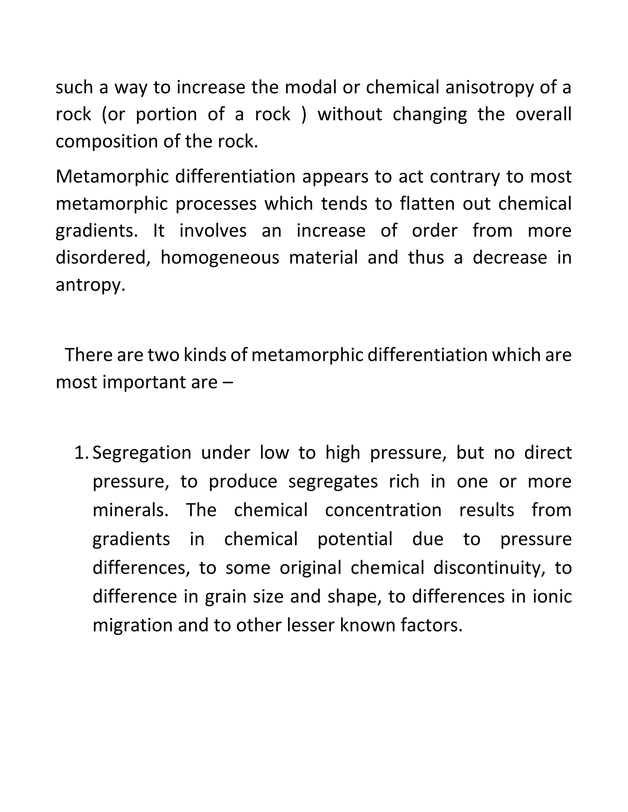 such a way to increase the modal or chemical anisotropy of a
rock (or portion of a rock ) without changing the overall
composition of the rock.
Metamorphic differentiation appears to act contrary to most
metamorphic processes which tends to flatten out chemical
gradients. It involves an increase of order from more
disordered, homogeneous material and thus a decrease in
antropy.
There are two kinds of metamorphic differentiation which are
most important are –
1.Segregation under low to high pressure, but no direct
pressure, to produce segregates rich in one or more
minerals. The chemical concentration results from
gradients in chemical potential due to pressure
differences, to some original chemical discontinuity, to
difference in grain size and shape, to differences in ionic
migration and to other lesser known factors.
 