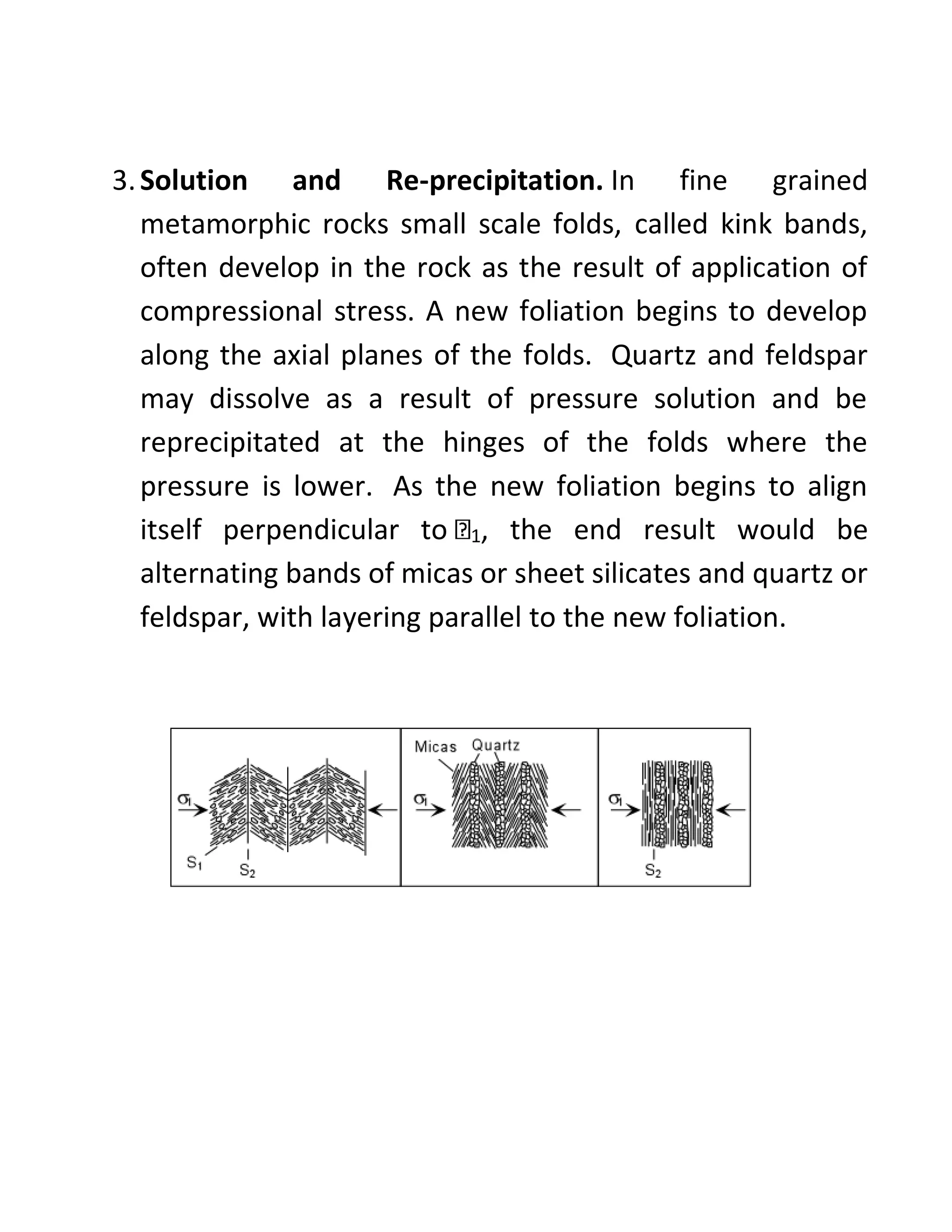 3.Solution and Re-precipitation. In fine grained
metamorphic rocks small scale folds, called kink bands,
often develop in the rock as the result of application of
compressional stress. A new foliation begins to develop
along the axial planes of the folds. Quartz and feldspar
may dissolve as a result of pressure solution and be
reprecipitated at the hinges of the folds where the
pressure is lower. As the new foliation begins to align
itself perpendicular to 1, the end result would be
alternating bands of micas or sheet silicates and quartz or
feldspar, with layering parallel to the new foliation.
 