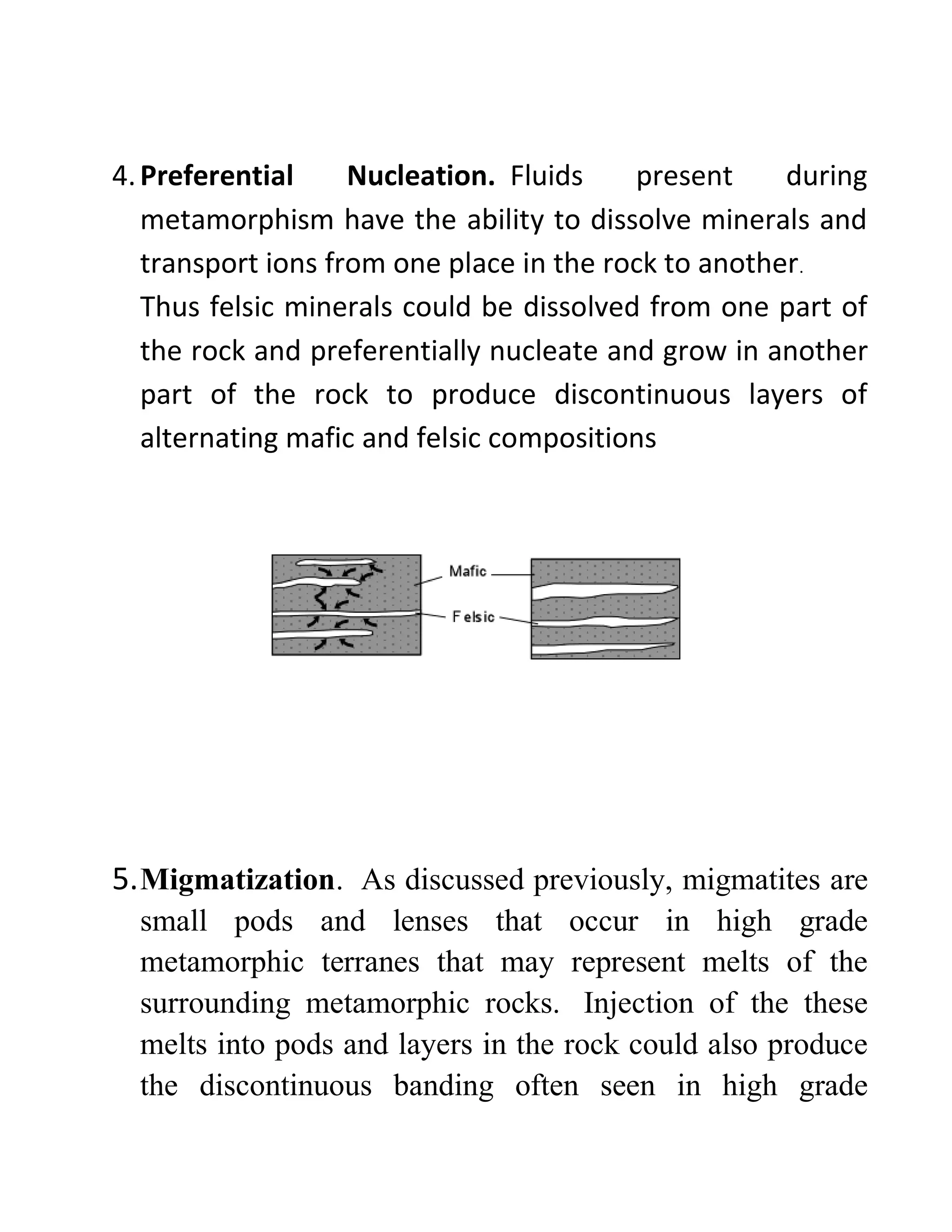 4.Preferential Nucleation. Fluids present during
metamorphism have the ability to dissolve minerals and
transport ions from one place in the rock to another.
Thus felsic minerals could be dissolved from one part of
the rock and preferentially nucleate and grow in another
part of the rock to produce discontinuous layers of
alternating mafic and felsic compositions
5.Migmatization. As discussed previously, migmatites are
small pods and lenses that occur in high grade
metamorphic terranes that may represent melts of the
surrounding metamorphic rocks. Injection of the these
melts into pods and layers in the rock could also produce
the discontinuous banding often seen in high grade
 