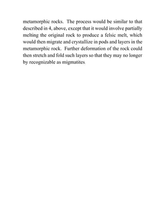 metamorphic rocks. The process would be similar to that
described in 4, above, except that it would involve partially
melting the original rock to produce a felsic melt, which
would then migrate and crystallize in pods and layers in the
metamorphic rock. Further deformation of the rock could
then stretch and fold such layers so that they may no longer
by recognizable as migmatites.
 