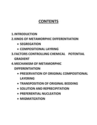 CONTENTS
1.INTRODUCTION
2.KINDS OF METAMORPHIC DIFFERENTIATION
• SEGREGATION
• COMPOSITIONAL LAYRING
3.FACTORS CONTROLLING CHEMICAL POTENTIAL
GRADIENT
4.MECHANISM OF METAMORPHIC
DIFFERENTIATION
• PRESERVATION OF ORIGINAL COMPOSITIONAL
LAYERING
• TRANSPOSITION OF ORIGINAL BEDDING
• SOLUTION AND REPRECIPITATION
• PREFERENTIAL NUCLEATION
• MIGMATIZATION
 