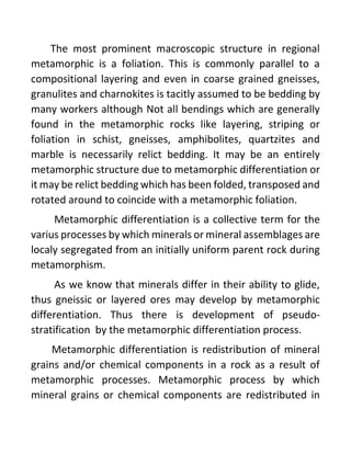 The most prominent macroscopic structure in regional
metamorphic is a foliation. This is commonly parallel to a
compositional layering and even in coarse grained gneisses,
granulites and charnokites is tacitly assumed to be bedding by
many workers although Not all bendings which are generally
found in the metamorphic rocks like layering, striping or
foliation in schist, gneisses, amphibolites, quartzites and
marble is necessarily relict bedding. It may be an entirely
metamorphic structure due to metamorphic differentiation or
it may be relict bedding which has been folded, transposed and
rotated around to coincide with a metamorphic foliation.
Metamorphic differentiation is a collective term for the
varius processes by which minerals or mineral assemblages are
localy segregated from an initially uniform parent rock during
metamorphism.
As we know that minerals differ in their ability to glide,
thus gneissic or layered ores may develop by metamorphic
differentiation. Thus there is development of pseudo-
stratification by the metamorphic differentiation process.
Metamorphic differentiation is redistribution of mineral
grains and/or chemical components in a rock as a result of
metamorphic processes. Metamorphic process by which
mineral grains or chemical components are redistributed in
 
