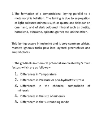2.The formation of a compositional layring parallel to a
metamorphic foliation. The layring is due to segregation
of light coloured minerals such as quartz and feldspar on
one hand, and of dark coloured mineral such as biotite,
hornblend, pyroxene, epidote, garnet etc. on the other.
This layring occurs in mylonite and is very comman schists.
Massive igneous rocks pass into layered greenschists and
amphibolotes
The gradients in chemical potential are created by 5 main
factors which are as follows –
1. Differences in Temperature
2. Differences in Pressure or non-hydroststic stress
3. Differences in the chemical composition of
minerals
4. Differences in the size of minerals
5. Differences in the surrounding media
 