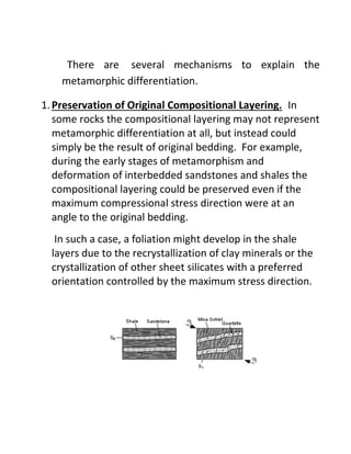 There are several mechanisms to explain the
metamorphic differentiation.
1.Preservation of Original Compositional Layering. In
some rocks the compositional layering may not represent
metamorphic differentiation at all, but instead could
simply be the result of original bedding. For example,
during the early stages of metamorphism and
deformation of interbedded sandstones and shales the
compositional layering could be preserved even if the
maximum compressional stress direction were at an
angle to the original bedding.
In such a case, a foliation might develop in the shale
layers due to the recrystallization of clay minerals or the
crystallization of other sheet silicates with a preferred
orientation controlled by the maximum stress direction.
 