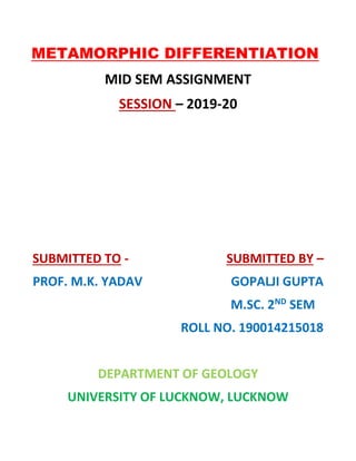 METAMORPHIC DIFFERENTIATION
MID SEM ASSIGNMENT
SESSION – 2019-20
SUBMITTED TO - SUBMITTED BY –
PROF. M.K. YADAV GOPALJI GUPTA
M.SC. 2ND
SEM
ROLL NO. 190014215018
DEPARTMENT OF GEOLOGY
UNIVERSITY OF LUCKNOW, LUCKNOW
 