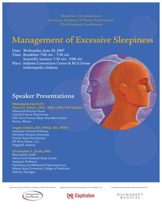 Breakfast CE Symposium
                                              American Academy of Nurse Practitioners
                                                     22nd National Conference



  Management of Excessive Sleepiness
   Date: Wednesday, June 20, 2007
   Time: Breakfast: 7:00 AM – 7:30 AM
          Scientific Session: 7:30 AM – 9:00 AM
   Place: Indiana Convention Center & RCA Dome
          Indianapolis, Indiana




   Speaker Presentations
   PROGRAM FACULTY
   Teresa D. Valerio, MSA, MSN, APN, CNP (Chair)
   Advanced Practice Nurse
   Certified Nurse Practitioner
   OSF Saint Francis Sleep Disorders Center
   Peoria, Illinois
   Angela Golden, RN, MNEd, MS, FNP-C
   Associate Clinical Professor
   Northern Arizona University
   Family Nurse Practitioner
   NP from Home, LLC
   Flagstaff, Arizona
   Christopher L. Drake, PhD
   Bioscientific Staff
   Henry Ford Hospital Sleep Center
   Assistant Professor
   Psychiatry and Behavioral Neurosciences
   Wayne State University College of Medicine
   Detroit, Michigan



Sponsored by the American Academy of Nurse Practitioners   Supported by an educational grant from Cephalon, Inc.   Facilitated by Haymarket Medical Education LP
 