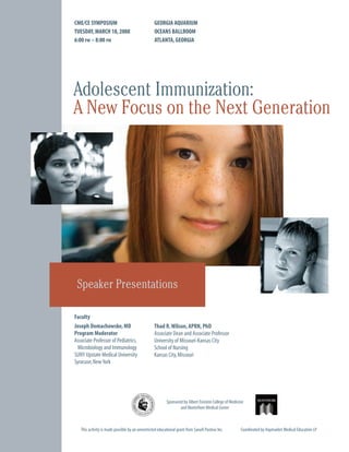 CME/CE SYMPOSIUM                                  GEORGIA AQUARIUM
TUESDAY, MARCH 18, 2008                           OCEANS BALLROOM
6:00 PM – 8:00 PM                                 ATLANTA, GEORGIA




Adolescent Immunization:
A New Focus on the Next Generation




 Speaker Presentations

Faculty
Joseph Domachowske, MD                            Thad R. Wilson, APRN, PhD
Program Moderator                                 Associate Dean and Associate Professor
Associate Professor of Pediatrics,                University of Missouri-Kansas City
  Microbiology and Immunology                     School of Nursing
SUNY Upstate Medical University                   Kansas City, Missouri
Syracuse, New York




                                                          Sponsored by Albert Einstein College of Medicine
                                                                  and Montefiore Medical Center



   This activity is made possible by an unrestricted educational grant from Sanofi Pasteur Inc.         Coordinated by Haymarket Medical Education LP
 