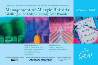 Please join us for a series of complimentary CME/CE/CEU Web-enhanced teleconferences


Management of Allergic Rhinitis:                                                                                                                    September 2007
Challenges for Today’s Primary Care Provider




                                           Program Moderator                                     Program Faculty
                                           James A. Hadley, MD, FACS                             Charles J. Siegel, MD
                                           Associate Professor of Clinical Otolaryngology
                                           University of Rochester Medical Center
                                           University Otolaryngology Associates
                                                                                                 Allergy & Asthma Specialists of Kansas City
                                                                                                 Gladstone, Missouri
                                                                                                                                                      Live
Sponsored by Medical Education Resources
                                           Rochester, New York

                                              Supported by an educational grant from MedPointe Pharmaceuticals      Produced by Haymarket Medical    Q& A!
 