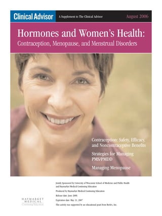 A Supplement to The Clinical Advisor                                      August 2006


Hormones and Women’s Health:
Contraception, Menopause, and Menstrual Disorders




                                                       Contraception: Safety, Efficacy,
                                                       and Noncontraceptive Benefits
                                                       Strategies for Managing
                                                       PMS/PMDD
                                                       Managing Menopause

               Jointly Sponsored by University of Wisconsin School of Medicine and Public Health
               and Haymarket Medical Continuing Education
               Produced by Haymarket Medical Continuing Education
               Release date: June 2006
               Expiration date: May 31, 2007
               This activity was supported by an educational grant from Berlex, Inc.
 