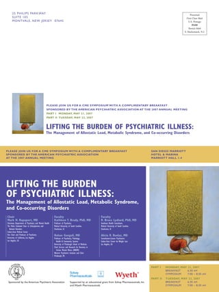 25 P HI L I PS PA RK WAY                                                                                                                                               Presorted
     SUITE 1 0 5                                                                                                                                                         First Class Mail
     M O N T VA L E , N E W J E R S E Y 0 7 6 4 5                                                                                                                          U.S. Postage
                                                                                                                                                                               PAID
                                                                                                                                                                           Permit #664
                                                                                                                                                                       S. Hackensack, N.J.




                                                PLEASE JOIN US FOR A CME SYMPOSIUM WITH A COMPLIMENTARY BREAKFAST
                                                SPONSORED BY THE AMERICAN PSYCHIATRIC ASSOCIATION AT THE 2007 ANNUAL MEETING
                                                PART I MONDAY, MAY 21, 2007
                                                PART II TUESDAY, MAY 22, 2007


                                                LIFTING THE BURDEN OF PSYCHIATRIC ILLNESS:
                                                The Management of Allostatic Load, Metabolic Syndrome, and Co-occurring Disorders



PLEASE JOIN US FOR A CME SYMPOSIUM WITH A COMPLIMENTARY BREAKFAST                                                                                SAN DIEGO MARRIOTT
SPONSORED BY THE AMERICAN PSYCHIATRIC ASSOCIATION                                                                                                HOTEL & MARINA
AT THE 2007 ANNUAL MEETING                                                                                                                       MARRIOTT HALL 1-4




LIFTING THE BURDEN
OF PSYCHIATRIC ILLNESS:
The Management of Allostatic Load, Metabolic Syndrome,
and Co-occurring Disorders
Chair                                                  Faculty                                        Faculty
Mark H. Rapaport, MD                                   Kathleen T. Brady, PhD, MD                     R. Bruce Lydiard, PhD, MD
Chairman, Department of Psychiatry and Mental Health   Professor of Psychiatry                        Southeast Health Consultants
The Polier Endowed Chair in Schizophrenia and          Medical University of South Carolina           Medical University of South Carolina
   Related Disorders                                   Charleston, SC                                 Charleston, SC
Cedars-Sinai Medical Center
Vice Chair and Professor of Psychiatry                 Rohan Ganguli, MD                              Alicia R. Ruelaz, MD
University of California, Los Angeles                  Professor of Psychiatry, Pathology,            Consultation-Liaison Psychiatrist
Los Angeles, CA                                           Health & Community Systems                  Cedars-Sinai Center for Weight Loss
                                                       University of Pittsburgh School of Medicine    Los Angeles, CA
                                                       Chief, Services and Research for Recovery in
                                                          Serious Mental Illness (SRRSMI)
                                                       Western Psychiatric Institute and Clinic
                                                       Pittsburgh, PA



                                                                                                                                                 PART I    MONDAY, MAY 21, 2007
                                                                                                                                                           BREAKFAST   6:30 AM
                                                                                                                                                           SYMPOSIUM   7:00 – 8:30 AM
                                                                                                                                                 PART II   TUESDAY, MAY 22, 2007
 Sponsored by the American Psychiatric Association                         Supported by an educational grant from Solvay Pharmaceuticals, Inc.             BREAKFAST   6:30 AM
                                                                           and Wyeth Pharmaceuticals                                                       SYMPOSIUM   7:00 – 8:30 AM
 