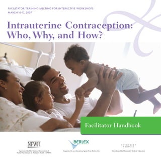FACILITATOR TRAINING MEETING FOR INTERACTIVE WORKSHOPS
MARCH 16-17, 2007




Intrauterine Contraception:
Who, Why, and How?




                                                                                 Facilitator Handbook


       Sponsored by The National Association of     Supported by an educational grant from Berlex, Inc.   Coordinated by Haymarket Medical Education
     Nurse Practitioners in Women’s Health (NPWH)
 
