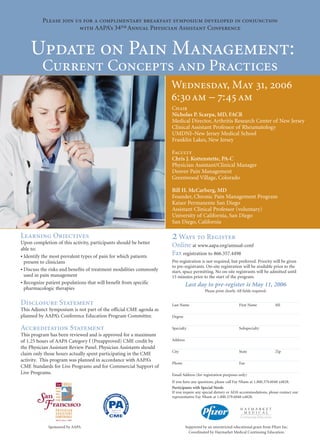 Please join us for a complimentary breakfast symposium developed in conjunction
                       with AAPA’s 34th Annual Physician Assistant Conference


    Update on Pain Management:
          Current Concepts and Practices
                                                                    Wednesday, May 31, 2006
                                                                    6:30 am – 7:45 am
                                                                    Chair
                                                                    Nicholas P. Scarpa, MD, FACR
                                                                    Medical Director, Arthritis Research Center of New Jersey
                                                                    Clinical Assistant Professor of Rheumatology
                                                                    UMDNJ–New Jersey Medical School
                                                                    Franklin Lakes, New Jersey

                                                                    Faculty
                                                                    Chris J. Kottenstette, PA-C
                                                                    Physician Assistant/Clinical Manager
                                                                    Denver Pain Management
                                                                    Greenwood Village, Colorado

                                                                    Bill H. McCarberg, MD
                                                                    Founder, Chronic Pain Management Program
                                                                    Kaiser Permanente San Diego
                                                                    Assistant Clinical Professor (voluntary)
                                                                    University of California, San Diego
                                                                    San Diego, California

Learning Objectives
Upon completion of this activity, participants should be better
                                                                    2 Ways to Register
                                                                    Online at www.aapa.org/annual-conf
able to:
• Identify the most prevalent types of pain for which patients
                                                                    Fax registration to 866.357.4498
  present to clinicians                                             Pre-registration is not required, but preferred. Priority will be given
                                                                    to pre-registrants. On-site registration will be available prior to the
• Discuss the risks and benefits of treatment modalities commonly   start, space permitting. No on-site registrants will be admitted until
  used in pain management                                           15 minutes prior to the start of the program.
• Recognize patient populations that will benefit from specific               Last day to pre-register is May 11, 2006
  pharmacologic therapies                                                                 Please print clearly. All fields required.


Disclosure Statement                                                Last Name                                    First Name            MI
This Adjunct Symposium is not part of the official CME agenda as
planned by AAPA’s Conference Education Program Committee.           Degree


Accreditation Statement                                             Specialty                                    Subspecialty
This program has been reviewed and is approved for a maximum
of 1.25 hours of AAPA Category I (Preapproved) CME credit by        Address
the Physician Assistant Review Panel. Physician Assistants should
                                                                    City                                         State                 Zip
claim only those hours actually spent participating in the CME
activity. This program was planned in accordance with AAPA’s
                                                                    Phone                                        Fax
CME Standards for Live Programs and for Commercial Support of
Live Programs.                                                      Email Address (for registration purposes only)
                                                                    If you have any questions, please call Fay Nham at 1.800.379.6048 x4828.
                                                                    Participants with Special Needs
                                                                    If you require any special dietary or ADA accommodations, please contact our
                                                                    representative Fay Nham at 1.800.379.6048 x4828.




             Sponsored by AAPA                                                Supported by an unrestricted educational grant from Pfizer Inc.
                                                                                Coordinated by Haymarket Medical Continuing Education.
 