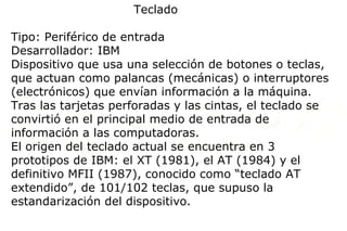 Teclado

Tipo: Periférico de entrada
Desarrollador: IBM
Dispositivo que usa una selección de botones o teclas,
que actuan como palancas (mecánicas) o interruptores
(electrónicos) que envían información a la máquina.
Tras las tarjetas perforadas y las cintas, el teclado se
convirtió en el principal medio de entrada de
información a las computadoras.
El origen del teclado actual se encuentra en 3
prototipos de IBM: el XT (1981), el AT (1984) y el
definitivo MFII (1987), conocido como “teclado AT
extendido”, de 101/102 teclas, que supuso la
estandarización del dispositivo.
 