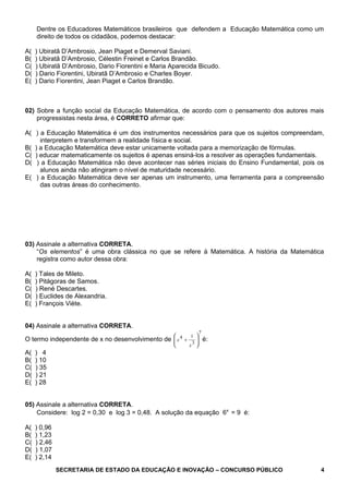 Dentre os Educadores Matemáticos brasileiros que defendem a Educação Matemática como um
direito de todos os cidadãos, podemos destacar:
A( ) Ubiratã D’Ambrosio, Jean Piaget e Demerval Saviani.
B( ) Ubiratã D’Ambrosio, Célestin Freinet e Carlos Brandão.
C( ) Ubiratã D’Ambrosio, Dario Fiorentini e Maria Aparecida Bicudo.
D( ) Dario Fiorentini, Ubiratã D’Ambrosio e Charles Boyer.
E( ) Dario Fiorentini, Jean Piaget e Carlos Brandão.
02) Sobre a função social da Educação Matemática, de acordo com o pensamento dos autores mais
progressistas nesta área, é CORRETO afirmar que:
A( ) a Educação Matemática é um dos instrumentos necessários para que os sujeitos compreendam,
interpretem e transformem a realidade física e social.
B( ) a Educação Matemática deve estar unicamente voltada para a memorização de fórmulas.
C( ) educar matematicamente os sujeitos é apenas ensiná-los a resolver as operações fundamentais.
D( ) a Educação Matemática não deve acontecer nas séries iniciais do Ensino Fundamental, pois os
alunos ainda não atingiram o nível de maturidade necessário.
E( ) a Educação Matemática deve ser apenas um instrumento, uma ferramenta para a compreensão
das outras áreas do conhecimento.
03) Assinale a alternativa CORRETA.
“Os elementos” é uma obra clássica no que se refere à Matemática. A história da Matemática
registra como autor dessa obra:
A( ) Tales de Mileto.
B( ) Pitágoras de Samos.
C( ) René Descartes.
D( ) Euclides de Alexandria.
E( ) François Viète.
04) Assinale a alternativa CORRETA.
O termo independente de x no desenvolvimento de
7
3
14






+
x
x é:
A( ) 4
B( ) 10
C( ) 35
D( ) 21
E( ) 28
05) Assinale a alternativa CORRETA.
Considere: log 2 = 0,30 e log 3 = 0,48. A solução da equação 6x
= 9 é:
A( ) 0,96
B( ) 1,23
C( ) 2,46
D( ) 1,07
E( ) 2,14
SECRETARIA DE ESTADO DA EDUCAÇÃO E INOVAÇÃO – CONCURSO PÚBLICO 4
 