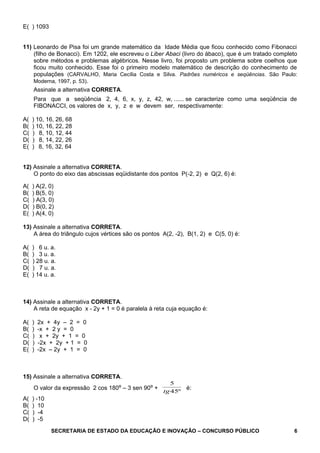 E( ) 1093
11) Leonardo de Pisa foi um grande matemático da Idade Média que ficou conhecido como Fibonacci
(filho de Bonacci). Em 1202, ele escreveu o Liber Abaci (livro do ábaco), que é um tratado completo
sobre métodos e problemas algébricos. Nesse livro, foi proposto um problema sobre coelhos que
ficou muito conhecido. Esse foi o primeiro modelo matemático de descrição do conhecimento de
populações (CARVALHO, Maria Cecília Costa e Silva. Padrões numéricos e seqüências. São Paulo:
Moderna, 1997, p. 53).
Assinale a alternativa CORRETA.
Para que a seqüência 2, 4, 6, x, y, z, 42, w, ...... se caracterize como uma seqüência de
FIBONACCI, os valores de x, y, z e w devem ser, respectivamente:
A( ) 10, 16, 26, 68
B( ) 10, 16, 22, 28
C( ) 8, 10, 12, 44
D( ) 8, 14, 22, 26
E( ) 8, 16, 32, 64
12) Assinale a alternativa CORRETA.
O ponto do eixo das abscissas eqüidistante dos pontos P(-2, 2) e Q(2, 6) é:
A( ) A(2, 0)
B( ) B(5, 0)
C( ) A(3, 0)
D( ) B(0, 2)
E( ) A(4, 0)
13) Assinale a alternativa CORRETA.
A área do triângulo cujos vértices são os pontos A(2, -2), B(1, 2) e C(5, 0) é:
A( ) 6 u. a.
B( ) 3 u. a.
C( ) 28 u. a.
D( ) 7 u. a.
E( ) 14 u. a.
14) Assinale a alternativa CORRETA.
A reta de equação x - 2y + 1 = 0 é paralela à reta cuja equação é:
A( ) 2x + 4y – 2 = 0
B( ) -x + 2 y = 0
C( ) x + 2y + 1 = 0
D( ) -2x + 2y + 1 = 0
E( ) -2x – 2y + 1 = 0
15) Assinale a alternativa CORRETA.
O valor da expressão 2 cos 180º – 3 sen 90º +
5
45tg º
é:
A( ) -10
B( ) 10
C( ) -4
D( ) -5
SECRETARIA DE ESTADO DA EDUCAÇÃO E INOVAÇÃO – CONCURSO PÚBLICO 6
 