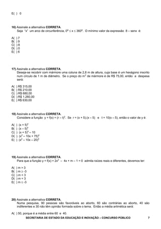 E( ) 0
16) Assinale a alternativa CORRETA.
Seja “x” um arco de circunferência, 0º ≤ x ≤ 360º. O mínimo valor da expressão 8 – senx é:
A( ) 7
B( ) 9
C( ) 8
D( ) 0
E( ) 6
17) Assinale a alternativa CORRETA.
Deseja-se recobrir com mármore uma coluna de 2,8 m de altura, cuja base é um hexágono inscrito
num círculo de 1 m de diâmetro. Se o preço do m2
de mármore é de R$ 75,00, então a despesa
será:
A( ) R$ 315,00
B( ) R$ 210,00
C( ) R$ 680,00
D( ) R$ 1.260,00
E( ) R$ 630,00
18) Assinale a alternativa CORRETA.
Considere a função y = f(x) = (r – t)2
. Se r = (x + 5).(x – 5) e t = 10(x – 5), então o valor de y é:
A( ) (x + 5)4
B( ) (x – 5)4
C( ) (x + 5)4
– 10
D( ) (x2
– 10x + 75)4
E( ) (x2
– 10x – 20)4
19) Assinale a alternativa CORRETA.
Para que a função y = f(x) = 2x2
– 4x + m – 1 = 0 admita raízes reais e diferentes, devemos ter:
A( ) m > 3
B( ) m ≥ -3
C( ) m < 3
D( ) m = 3
E( ) m ≤ -3
20) Assinale a alternativa CORRETA.
Numa pesquisa, 90 pessoas são favoráveis ao aborto, 60 são contrárias ao aborto, 40 são
indiferentes e 30 não têm opinião formada sobre o tema. Então a média aritmética será:
A( ) 50, porque é a média entre 60 e 40.
SECRETARIA DE ESTADO DA EDUCAÇÃO E INOVAÇÃO – CONCURSO PÚBLICO 7
 
