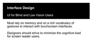Click to edit Master title style
Click to edit Master subtitle style
Edit Master text styles
Interface Design
UI for Blind and Low Vision Users
Must rely on memory and on a rich vocabulary of
gestures to interact with touchscreen interfaces.
Designers should strive to minimize the cognitive load
for screen reader users.
 