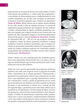 10
propriamente na invenção de técnicas de cunho prático. O enun-
ciado preciso dos problemas, o caráter geral das proposições e
a necessidade de demonstrações para o estabelecimento de uma
verdade matemática são, de fato, uma revolução no pensamen-
to humano. O primeiro geômetra que a história nos apresenta é
Thales de Mileto. Muito embora não se saibam muitos detalhes
de sua vida, devido à falta de registros precisos, os escritos de
matemáticos gregos posteriores que chegaram até nós atribuem
a Thales a demonstração de alguns resultados geométricos sim-
ples, por exemplo, que o ângulo inscrito em um semicírculo é um
ângulo reto. Mas a geometria chegou ao seu formato plenamente
desenvolvido graças à obra de Euclides de Alexandria. Euclides
de Alexandria (360 a.C. - 295 a.C.) foi um professor, matemáti-
co platônico, criador da famosa geometria euclidiana: o espaço
euclidiano, imutável, simétrico e geométrico, que se manteve in-
cólume no pensamento matemático medieval e renascentista. So-
mente nos tempos modernos puderam ser construídos modelos
de geometrias não-euclidianas. Euclides escreveu treze volumes
denominados “Os Elementos”.
Nestes volumes, faz uma sistematização dos resultados geomé-
tricos mais importantes desenvolvidos até a sua época, com um
rigor nas demonstrações que se tornou padrão para toda a mate-
mática por mais de dois milênios.
Tendo em vista o que foi apresentado nos parágrafos anteriores,
podemos dar então uma resposta inicial à pergunta levantada
sobre a importância de se estudar geometria. Primeiramente, a
geometria é um patrimônio cultural cuja construção levou milê-
nios e cuja importância para o que hoje denominamos civiliza-
ção é imensurável. Assim, o estudo da geometria nos faz sentir
que somos parte de uma história cujo início se perde nas brumas
do tempo, e cujo desenrolar se mostra vivo e atuante até hoje.
Em segundo lugar, a geometria possui uma força estética que se
manifesta no encadeamento e na inter-relação de idéias. Ao estu-
dar geometria, somos levados necessariamente a fazer demons-
trações. O hábito da demonstração matemática influi positiva-
mente para o nosso crescimento e amadurecimento intelectual,
e para uma melhor estruturação de nossos raciocínios, inclusive
em questões não propriamente de cunho matemático. Levarmos,
Thales, chamado Tales de
Mileto, nasceu em Mileto,
antiga colônia grega na
Ásia menor, atual
Turquia, por volta de
625 a.C. e faleceu em,
aproximadamente, 547 a.C.
Fonte: Wikipédia, a
enciclopédia livre e
www.fi.uba.ar.
Euclides de Alexandria
(360 a.C. - 295 a.C.)
Fonte: www.fi.uba.ar
Os Elementos
 