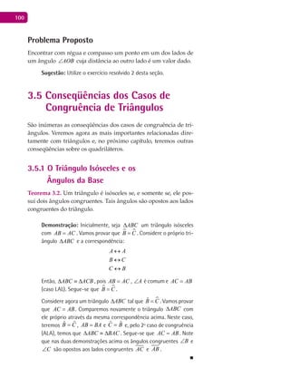 100
Problema Proposto
Encontrar com régua e compasso um ponto em um dos lados de
um ângulo AOB∠ cuja distância ao outro lado é um valor dado.
Sugestão: Utilize o exercício resolvido 2 desta seção.
3.5 Conseqüências dos Casos de
Congruência de Triângulos
São inúmeras as conseqüências dos casos de congruência de tri-
ângulos. Veremos agora as mais importantes relacionadas dire-
tamente com triângulos e, no próximo capítulo, teremos outras
conseqüências sobre os quadriláteros.
3.5.1 O Triângulo Isósceles e os
Ângulos da Base
Teorema 3.2. Um triângulo é isósceles se, e somente se, ele pos-
sui dois ângulos congruentes. Tais ângulos são opostos aos lados
congruentes do triângulo.
Demonstração: Inicialmente, seja ABC∆ um triângulo isósceles
com AB AC= . Vamos provar que  B C= . Considere o próprio tri-
ângulo ABC∆ e a correspondência:
A A
B C
C B
↔
↔
↔
Então, ABC ACB∆ ≡ ∆ , pois AB AC= , A∠ é comum e AC AB=
(caso LAL). Segue-se que  B C= .
Considere agora um triângulo ABC∆ tal que ˆB C= . Vamos provar
que AC AB= . Comparemos novamente o triângulo ABC∆ com
ele próprio através da mesma correspondência acima. Neste caso,
teremos CB ˆˆ = , AB BA= e BC ˆˆ = e, pelo 2º caso de congruência
(ALA), temos que BACABC ∆≡∆ . Segue-se que AC AB= . Note
que nas duas demonstrações acima os ângulos congruentes B∠ e
C∠ são opostos aos lados congruentes AC e AB .
■
 