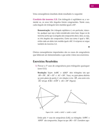 101
Uma conseqüência imediata deste resultado é a seguinte:
Corolário (do teorema 3.2). Um triângulo é eqüilátero se, e so-
mente se, os seus três ângulos forem congruentes. Neste caso,
cada ângulo do triângulo tem medida igual a 60°.
Demonstração: Um triângulo eqüilátero é, em particular, isósce-
les, qualquer que seja o lado considerado como base. Segue-se do
teorema acima que os ângulos são congruentes dois a dois, ou seja,
os três ângulos são congruentes. Como sua soma é igual a 180°,
então cada um deles tem medida igual a 60°. A recíproca se segue
também do teorema 3.2.
■
Outras conseqüências importantes são os casos de congruência
que faltavam ser demonstrados e que serão vistos nos exercícios.
Exercícios Resolvidos
Provar o 3º caso de congruência para triângulos quaisquer1)
(caso LLL).
Resolução: Sejam ABC∆ e DEF∆ dois triângulos tais que
AB DE= , BC EF= e AC DF= . Trace, no semi-plano distinto
ao semi-plano do ponto C, em relação à reta AB

, uma semi-reta
AG

tal que  BAG EDF= e AG DF= (figura).
A
B
C
D
E
F
G
Figura 3.30 - ABG DEF∆ ≡ ∆ e ABG ABC∆ ≡ ∆
Então pelo 1º caso de congruência (LAL), os triângulos ABG∆ e
DEF∆ são congruentes. Segue-se que BG EF= . Considere ago-
 