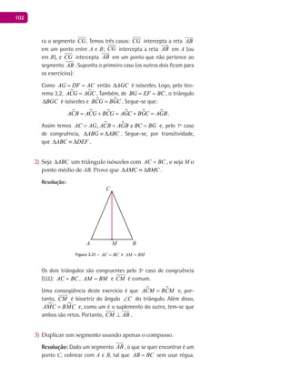 102
ra o segmento CG. Temos três casos: CG intercepta a reta AB

em um ponto entre A e B; CG intercepta a reta AB

em A (ou
em B), e CG intercepta AB

em um ponto que não pertence ao
segmento AB . Suponha o primeiro caso (os outros dois ficam para
os exercícios):
Como AG DF AC= = então AGC∆ é isósceles. Logo, pelo teo-
rema 3.2,  ACG AGC= . Também, de BG EF BC= = , o triângulo
BGC∆ é isósceles e  BCG BGC= . Segue-se que:
     ACB ACG BCG AGC BGC AGB= + = + = .
Assim temos  , eAC AG ACB AGB BC BG= = = e, pelo 1º caso
de congruência, ABG ABC∆ ≡ ∆ . Segue-se, por transitividade,
que ABC DEF∆ ≡ ∆ .
Seja2) ABC∆ um triângulo isósceles com AC BC= , e seja M o
ponto médio de AB. Prove que AMC BMC∆ ≡ ∆ .
Resolução:
A B
C
M
Figura 3.31 - AC BC= e AM BM=
Os dois triângulos são congruentes pelo 3º caso de congruência
(LLL): AC BC= , AM BM= e CM é comum.
Uma conseqüência deste exercício é que  ACM BCM= e, por-
tanto, CM

é bissetriz do ângulo C∠ do triângulo. Além disso,
 AMC BMC= e, como um é o suplemento do outro, tem-se que
ambos são retos. Portanto, CM AB⊥ .
Duplicar um segmento usando apenas o compasso.3)
Resolução: Dado um segmento AB , o que se quer encontrar é um
ponto C, colinear com A e B, tal que AB BC= sem usar régua.
 