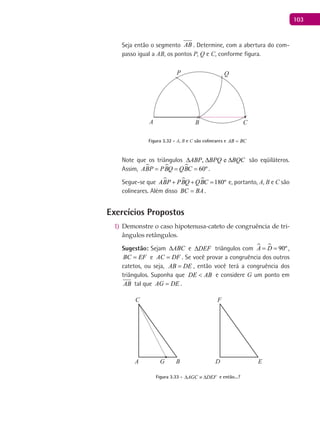 103
Seja então o segmento AB . Determine, com a abertura do com-
passo igual a AB, os pontos P, Q e C, conforme figura.
A B C
P Q
Figura 3.32 - A, B e C são colineares e AB BC=
Note que os triângulos , eABP BPQ BQC∆ ∆ ∆ são eqüiláteros.
Assim,    60ºABP PBQ QBC= = = .
Segue-se que    180ºABP PBQ QBC+ + =e, portanto, A, B e C são
colineares. Além disso BC BA= .
Exercícios Propostos
Demonstre o caso hipotenusa-cateto de congruência de tri-1)
ângulos retângulos.
Sugestão: Sejam ABC∆ e DEF∆ triângulos com   90ºA D= = ,
BC EF= e AC DF= . Se você provar a congruência dos outros
catetos, ou seja, AB DE= , então você terá a congruência dos
triângulos. Suponha que DE AB< e considere G um ponto em
AB tal que AG DE= .
A B
C
D E
F
G
Figura 3.33 - AGC DEF∆ ≡ ∆ e então...?
 