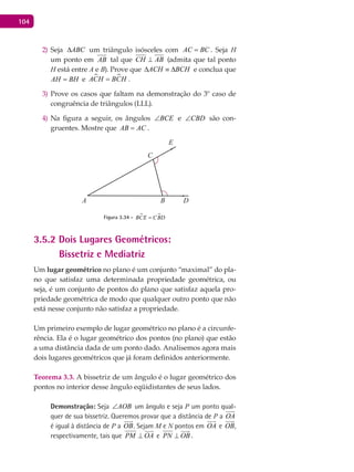 104
Seja2) ABC∆ um triângulo isósceles com AC BC= . Seja H
um ponto em AB tal que CH AB⊥ (admita que tal ponto
H está entre A e B). Prove que ACH BCH∆ ≡ ∆ e conclua que
AH BH= e  ACH BCH= .
Prove os casos que faltam na demonstração do 3º caso de3)
congruência de triângulos (LLL).
Na figura a seguir, os ângulos4) BCE∠ e CBD∠ são con-
gruentes. Mostre que AB AC= .
A B
C
D
E
Figura 3.34 -  BCE CBD=
3.5.2 Dois Lugares Geométricos:
Bissetriz e Mediatriz
Um lugar geométrico no plano é um conjunto “maximal” do pla-
no que satisfaz uma determinada propriedade geométrica, ou
seja, é um conjunto de pontos do plano que satisfaz aquela pro-
priedade geométrica de modo que qualquer outro ponto que não
está nesse conjunto não satisfaz a propriedade.
Um primeiro exemplo de lugar geométrico no plano é a circunfe-
rência. Ela é o lugar geométrico dos pontos (no plano) que estão
a uma distância dada de um ponto dado. Analisemos agora mais
dois lugares geométricos que já foram definidos anteriormente.
Teorema 3.3. A bissetriz de um ângulo é o lugar geométrico dos
pontos no interior desse ângulo eqüidistantes de seus lados.
Demonstração: Seja AOB∠ um ângulo e seja P um ponto qual-
quer de sua bissetriz. Queremos provar que a distância de P a OA

é igual à distância de P a OB

. Sejam M e N pontos em OA

e OB

,
respectivamente, tais que PM OA⊥

e PN OB⊥

.
 